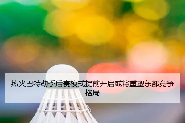 热火巴特勒季后赛模式提前开启或将重塑东部竞争格局
