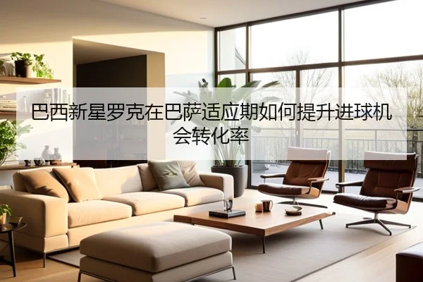 巴西新星罗克在巴萨适应期如何提升进球机会转化率