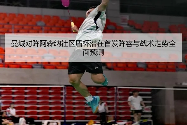 曼城对阵阿森纳社区盾杯潜在首发阵容与战术走势全面预测